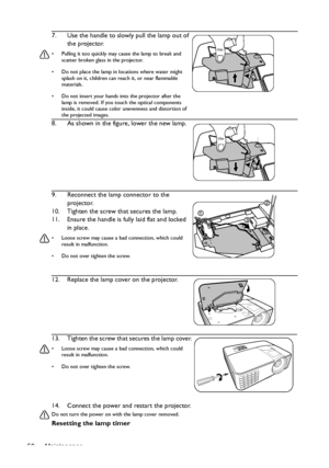 Page 50Maintenance 5014. Connect the power and restart the projector.
Do not turn the power on with the lamp cover removed. 
Resetting the lamp timer 7. Use the handle to slowly pull the lamp out of 
the projector.
•  Pulling it too quickly may cause the lamp to break and 
scatter broken glass in the projector.
•  Do not place the lamp in locations where water might 
splash on it, children can reach it, or near flammable 
materials.
•  Do not insert your hands into the projector after the 
lamp is removed. If...