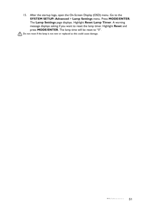 Page 51Maintenance 51 15. After the startup logo, open the On-Screen Display (OSD) menu. Go to the 
SYSTEM SETUP: Advanced > Lamp Settings menu. Press MODE/ENTER. 
The Lamp Settings page displays. Highlight Reset Lamp Timer. A warning 
message displays asking if you want to reset the lamp timer. Highlight Reset and 
press MODE/ENTER. The lamp time will be reset to “0”.
Do not reset if the lamp is not new or replaced as this could cause damage. 
Downloaded From projector-manual.com BenQ Manuals 