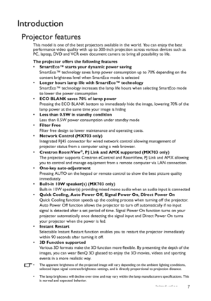 Page 7Introduction 7
Introduction
Projector features
This model is one of the best projectors available in the world. You can enjoy the best 
performance video quality with up to 300-inch projection across various devices such as 
PC, laptop, DVD and VCR even document camera to bring all possibility to life.
The projector offers the following features
• SmartEco™ starts your dynamic power saving
SmartEco™ technology saves lamp power consumption up to 70% depending on the 
content brightness level when SmartEco...