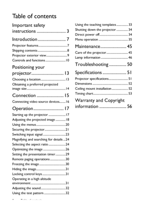 Page 2Table of contents 2
Ta b l e  o f  c o n t e n t s
Important safety 
instructions ........................... 3
Introduction .......................... 7
Projector features ..................................... 7
Shipping contents ...................................... 8
Projector exterior view........................... 9
Controls and functions ..........................10
Positioning your 
projector.............................. 13
Choosing a location ................................13
Obtaining a...