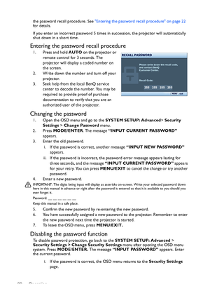 Page 22Operation 22the password recall procedure. See Entering the password recall procedure on page 22 
for details.
If you enter an incorrect password 5 times in succession, the projector will automatically 
shut down in a short time.
Entering the password recall procedure
1. Press and hold AUTO on the projector or 
remote control for 3 seconds. The 
projector will display a coded number on 
the screen.
2. Write down the number and turn off your 
projector.
3. Seek help from the local BenQ service 
center to...