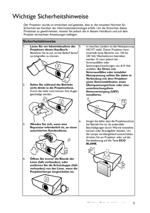 Page 3Wichtige Sicherheitshinweise 3
Wichtige Sicherheitshinweise
Der Projektor wurde so entwickelt und getestet, dass er die neuesten Normen für 
Sicherheit bei Geräten der Informationstechnologie erfüllt. Um die Sicherheit dieses 
Produktes zu gewährleisten, müssen Sie jedoch die in diesem Handbuch und auf dem 
Produkt vermerkten Anweisungen befolgen.
Sicherheitshinweise
1.Lesen Sie vor Inbetriebnahme des 
Projektors dieses Handbuch. 
Bewahren Sie es auf, um bei Bedarf darauf 
zurückgreifen zu können....