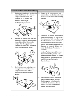 Page 4Wichtige Sicherheitshinweise 4
Sicherheitshinweise (Fortsetzung)
7. Die Lampe wird während des Betriebs 
extrem heiß. Lassen Sie bei einem 
Lampenwechsel zunächst den 
Projektor ca. 45 Minuten lang 
abkühlen, bevor Sie das 
Lampenelement entfernen. 
8. Benutzen Sie Lampen nicht über die 
angegebene maximale Nutzungsdauer 
hinaus. Übermäßige Nutzung der 
Lampen über die angegebene 
Lebensdauer hinaus kann in seltenen 
Fällen zum Zerbrechen führen. 
9. Der Projektor muss unbedingt vom 
Netz getrennt...