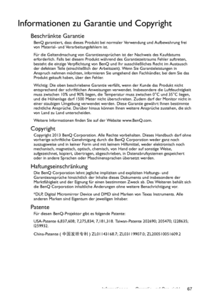 Page 67Informationen zu Garantie und Copyright 67
Informationen zu Garantie und Copyright
Beschränkte Garantie
BenQ garantiert, dass dieses Produkt bei normaler Verwendung und Aufbewahrung frei 
von Material- und Verarbeitungsfehlern ist.
Für die Geltendmachung von Garantieansprüchen ist der Nachweis des Kaufdatums 
erforderlich. Falls bei diesem Produkt während des Garantiezeitraums Fehler auftreten, 
besteht die einzige Verpflichtung von BenQ und Ihr ausschließliches Recht im Austausch 
der defekten Teile...