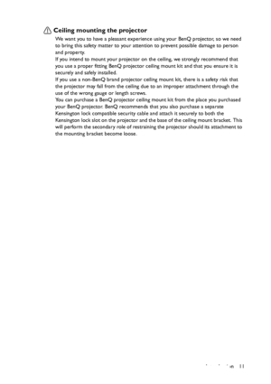 Page 11Introduction 11
Ceiling mounting the projector
We want you to have a pleasant experience using your BenQ projector, so we need 
to bring this safety matter to your attention to prevent possible damage to person 
and property.
If you intend to mount your projector on the ceiling, we strongly recommend that 
you use a proper fitting BenQ projector ceiling mount kit and that you ensure it is 
securely and safely installed.
If you use a non-BenQ brand projector ceiling mount kit, there is a safety risk that...