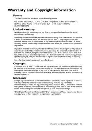 Page 103Warranty and Copyright information
103
Warranty and Copyright information
Patents
This BenQ projector is covered by the following patents:
U.S. patents 6,837,608; 7,275,834; 7,181,318; TW patents 202690; 205470; I228635; 
I259932; China Patents (中国发明专利) ZL01143168.7; ZL03119907.0; 
ZL200510051609.2
Limited warranty
BenQ warrants this product against any defects in material and workmanship, under 
normal usage and storage.
Proof of purchase date will be required with any warranty claim. In the event this...