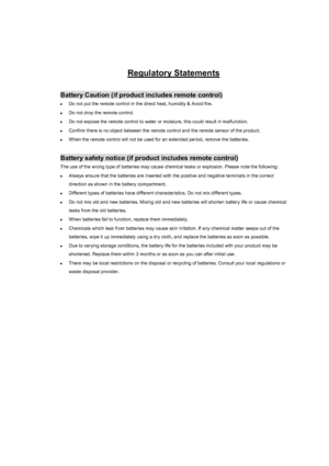 Page 104Warranty and Copyright information 104
Regulatory Statements
Battery Caution (if product includes remote control) 
zDo not put the remote control in the direct heat, humidity & Avoid fire. 
zDo not drop the remote control. 
zDo not expose the remote control to water or moisture, this could result in malfunction. 
zConfirm there is no object between the remote control and the remote sensor of the product. 
zWhen the remote control will not be used for an extended period, remove the batteries. 
Battery...