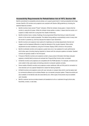 Page 106Warranty and Copyright information 106
Accessibility Requirements for Rehabilitation Act of 1973, Section 508
BenQs commitment to accessible products allows us to support government in making accessible technology 
choices. BenQs LCD monitors and projectors are compliant with Section 508 guidelines by including the 
assistive features as below: 
zBenQs monitors have colored Power indicators. While the indicator shows green, it means that the 
monitor is using the full power. While the indicator shows...