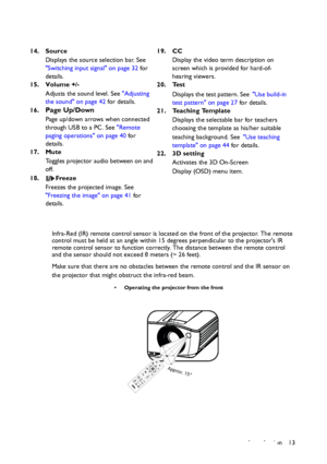 Page 13Introduction 13 Infra-Red (IR) remote control sensor is located on the front of the projector. The remote 
control must be held at an angle within 15 degrees perpendicular to the projectors IR 
remote control sensor to function correctly. The distance between the remote control 
and the sensor should not exceed 8 meters (~ 26 feet).
Make sure that there are no obstacles between the remote control and the IR sensor on 
the projector that might obstruct the infra-red beam. 14. Source
Displays the source...