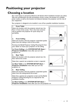 Page 15Positioning your projector 15
Positioning your projector
Choosing a location
Your room layout or personal preference will dictate which installation location you select. 
Take into consideration the size and position of your screen, the location of a suitable 
power outlet, as well as the location and distance between the projector and the rest of 
your equipment.
Your projector is designed to be installed in one of four possible installation locations: 
1. Front Table
Select this location with the...