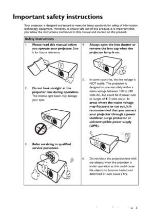 Page 3Important safety instructions 3
Important safety instructions
Your projector is designed and tested to meet the latest standards for safety of information 
technology equipment. However, to ensure safe use of this product, it is important that 
you follow the instructions mentioned in this manual and marked on the product. 
Safety Instructions
1.Please read this manual before 
you operate your projector. Save 
it for future reference. 
2.Do not look straight at the 
projector lens during operation. 
The...