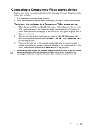 Page 23Connection 23
Connecting a Component Video source device
Examine your Video source device to determine if it has a set of unused Component Video 
output jacks available: 
• If so, you can continue with this procedure.
• If not, you will need to reassess which method you can use to connect to the device.
To connect the projector to a Component Video source device:
1. Take a Component Video to VGA (D-Sub) adaptor cable and connect the end with 3 
RCA type connectors to the Component Video output jacks of...