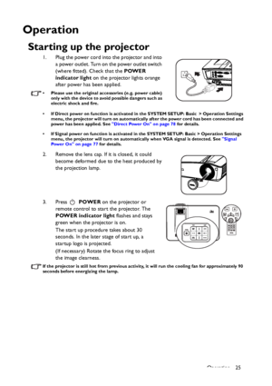 Page 25Operation 25
Operation
Starting up the projector
1. Plug the power cord into the projector and into 
a power outlet. Turn on the power outlet switch 
(where fitted). Check that the POWER 
indicator light on the projector lights orange 
after power has been applied.
• Please use the original accessories (e.g. power cable) 
only with the device to avoid possible dangers such as 
electric shock and fire.
• If Direct power on function is activated in the SYSTEM SETUP: Basic > Operation Settings 
menu, the...