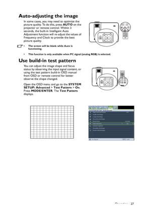 Page 27Operation 27
Auto-adjusting the image
In some cases, you may need to optimize the 
picture quality. To do this, press AUTO on the 
projector or remote control. Within 3 
seconds, the built-in Intelligent Auto 
Adjustment function will re-adjust the values of 
Frequency and Clock to provide the best 
picture quality.  
• The screen will be blank while Auto is 
functioning.
• This function is only available when PC signal (analog RGB) is selected.
Use build-in test pattern
You can adjust the image shape...