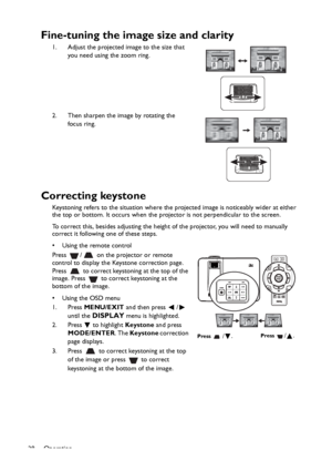 Page 28Operation
28
Fine-tuning the image size and clarity
1. Adjust the projected image to the size that 
you need using the zoom ring.
2. Then sharpen the image by rotating the 
focus ring.
Correcting keystone
Keystoning refers to the situation where the projected image is noticeably wider at either 
the top or bottom. It occurs when the projector is not perpendicular to the screen. 
To correct this, besides adjusting the height of the projector, you will need to manually 
correct it following one of these...