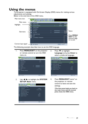 Page 29Operation 29
Using the menus
The projector is equipped with On-Screen Display (OSD) menus for making various 
adjustments and settings.
Below is the overview of the OSD menu.
The following example describes how to set the OSD language.
1. Press MENU/EXIT on the projector 
or remote control to turn the OSD 
menu on.3. Press  to highlight 
Language and press Enter to 
select a preferred language.
2. Use  /  to highlight the SYSTEM 
SETUP: Basic menu.4. Press MENU/EXIT twice* on 
the projector or remote...