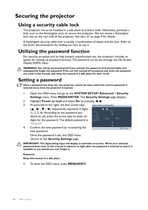 Page 30Operation
30
Securing the projector
Using a security cable lock
The projector has to be installed in a safe place to prevent theft. Otherwise, purchase a 
lock, such as the Kensington lock, to secure the projector. You can locate a Kensington 
lock slot on the rear side of the projector. See item 22 on page 9 for details.
A Kensington security cable lock is usually a combination of key(s) and the lock. Refer to 
the locks documentation for finding out how to use it.
Utilizing the password function
For...