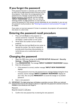 Page 31Operation 31
If you forget the password
If the password function is activated, you will be asked 
to enter the six-digit password every time you turn on 
the projector. If you enter the wrong password, the 
password error message as pictured to the right 
displays lasting for three seconds, and the message 
INPUT PASSWORD follows. You can retry by 
entering another six-digit password, or if you did not 
record the password in this manual, and you absolutely do not remember it, you can use 
the password...