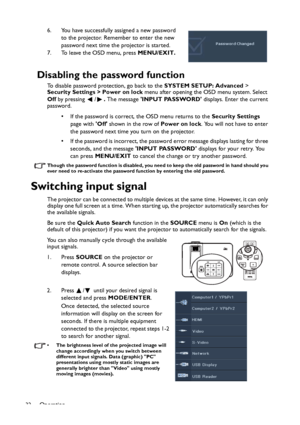 Page 32Operation
326. You have successfully assigned a new password 
to the projector. Remember to enter the new 
password next time the projector is started.
7. To leave the OSD menu, press MENU/EXIT.
Disabling the password function
To disable password protection, go back to the SYSTEM SETUP: Advanced > 
Security Settings > Power on lock menu after opening the OSD menu system. Select 
Off by pressing  /. The message INPUT PASSWORD displays. Enter the current 
password. 
• If the password is correct, the OSD...