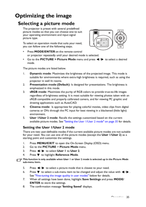 Page 35Operation 35
Optimizing the image
Selecting a picture mode
The projector is preset with several predefined 
picture modes so that you can choose one to suit 
your operating environment and input signal 
picture type.
To select an operation mode that suits your need, 
you can follow one of the following steps.
•Press MODE/ENTER on the remote control 
or projector repeatedly until your desired mode is selected.
• Go to the PICTURE > Picture Mode menu and press  /  to select a desired 
mode.
The picture...