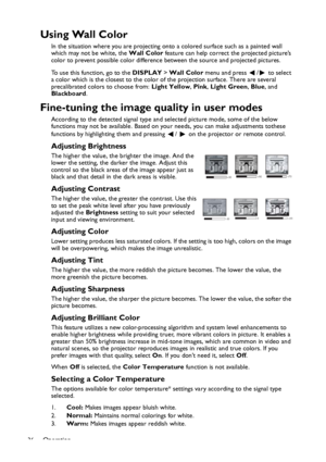 Page 36Operation
36
Using Wall Color
In the situation where you are projecting onto a colored surface such as a painted wall 
which may not be white, the Wall Color feature can help correct the projected picture’s 
color to prevent possible color difference between the source and projected pictures.
To use this function, go to the DISPLAY > Wall Color menu and press  /  to select 
a color which is the closest to the color of the projection surface. There are several 
precalibrated colors to choose from: Light...