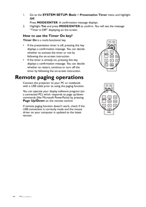 Page 40Operation
401. Go to the 
SYSTEM SETUP: Basic > Presentation Timer menu and highlight 
Off.
Press MODE/ENTER. A confirmation message displays.
2. Highlight Yes and press MODE/ENTER to confirm. You will see the message 
“Timer is Off!” displaying on the screen.
How to use the Timer On key?
Timer On is a multi-functional key.
• If the presentation timer is off, pressing this key 
displays a confirmation message. You can decide 
whether to activate the timer or not by 
following the on-screen instruction.
•...