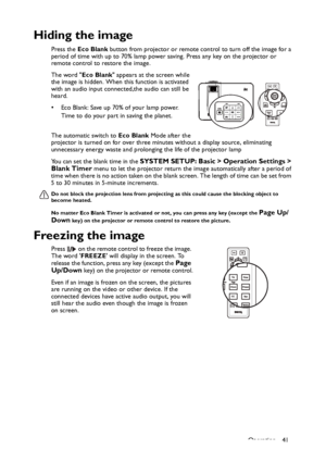 Page 41Operation 41
Hiding the image
Press the Eco Blank button from projector or remote control to turn off the image for a 
period of time with up to 70% lamp power saving. Press any key on the projector or 
remote control to restore the image. 
The word Eco Blank appears at the screen while 
the image is hidden. When this function is activated 
with an audio input connected,the audio can still be 
heard.  
• Eco Blank: Save up 70% of your lamp power. 
Time to do your part in saving the planet. 
The automatic...