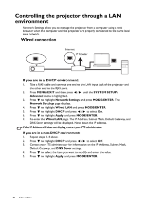 Page 46Operation
46
Controlling the projector through a LAN 
environment
Network Settings allow you to manage the projector from a computer using a web 
browser when the computer and the projector are properly connected to the same local 
area network.
Wired connection
If you are in a DHCP environment:
1. Take a RJ45 cable and connect one end to the LAN input jack of the projector and 
the other end to the RJ45 port.
2. Press MENU/EXIT and then press  /  until the SYSTEM SETUP: 
Advanced menu is highlighted.
3....