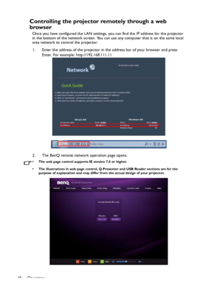 Page 48Operation
48
Controlling the projector remotely through a web 
browser
Once you have configured the LAN settings, you can find the IP address for the projector 
in the bottom of the network screen. You can use any computer that is on the same local 
area network to control the projector.
1. Enter the address of the projector in the address bar of your browser and press 
Enter. For example: http://192.168.111.11
2. The BenQ remote network operation page opens.
• The web page control supports IE version...