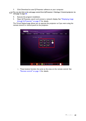 Page 49Operation 49 3. Click Download to save Q Presenter software on your computer.
You can also link to the web page control from Q Presenter > Settings > Control projector via 
web page on page 60. 
4. Execute the program installation.
5. Open Q Presenter, search and connect a network display. See Displaying image 
through Q Presenter on page 57 for details.
The Virtual Keypad page allows you to operate the projector as if you were using the 
remote control or control panel on the projector. 
i. These...