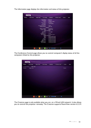 Page 51Operation 51 The Information page displays the information and status of this projector.
The Conference Control page allows you to control computer’s display status of all the 
computers linked to this projector.
The Crestron page is only available when you are  on a Wired LAN network. It also allows 
you to control the projector remotely. The Crestron supports RoomView version 6.2.2.9.
Downloaded From projector-manual.com BenQ Manuals 