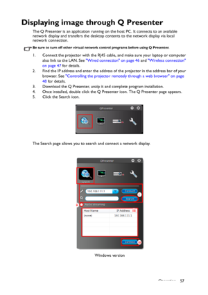 Page 57Operation 57
Displaying image through Q Presenter
The Q Presenter is an application running on the host PC. It connects to an available 
network display and transfers the desktop contents to the network display via local 
network connection.
Be sure to turn off other virtual network control programs before using Q Presenter.
1. Connect the projector with the RJ45 cable, and make sure your laptop or computer 
also link to the LAN. See Wired connection on page 46 and Wireless connection 
on page 47 for...