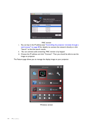 Page 58Operation
58i. You can key in the IP address (see Controlling the projector remotely through a 
web browser on page 48 for details.) to connect the network directly or click 
“Search” to find the search results.
ii.  You can activate audio streaming. MAC version is by keypad.
iii. Choose the IP address and click “Connect”. Then you should be able to see the 
image on projector.
The Feature page allows you to manage the display image on your projector.MAC version
Windows version
i
ii
iii
Downloaded From...