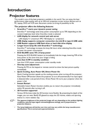 Page 7Introduction 7
Introduction
Projector features
This model is one of the best projectors available in the world. You can enjoy the best 
performance video quality with up to 300-inch projection across various devices such as 
PC, laptop, DVD and VCR even document camera to bring all possibility to life.
The projector offers the following features
• SmartEco™ starts your dynamic power saving
SmartEco™ technology saves lamp power consumption up to 70% depending on the 
content brightness level when SmartEco...