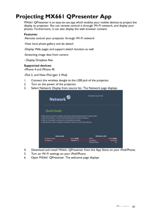 Page 61Operation 61
Projecting MX661 QPresenter App
MX661 QPresenter is an easy-to-use app which enables your mobile devices to project the 
display to projector. You can remote control it through Wi-Fi network, and display your 
photos. Furthermore, it can also display the web browser content.
Features:
-Remote control your projector through Wi-Fi network
-View local photo gallery and do sketch
-Display Web pages and support sketch function as well
-Streaming image data from camera
- Display Dropbox files...