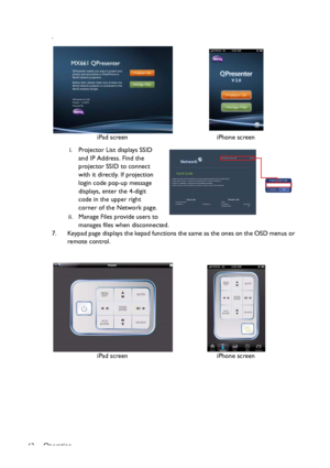 Page 62Operation
62.
i. Projector List displays SSID 
and IP Address. Find the 
projector SSID to connect 
with it directly. If projection 
login code pop-up message 
displays, enter the 4-digit 
code in the upper right 
corner of the Network page.
ii. Manage Files provide users to 
manages files when disconnected.
7. Keypad page displays the kepad functions the same as the ones on the OSD menus or 
remote control.iPad screen iPhone screen
iPad screen iPhone screen
Projector Login Code
CancelOK
Downloaded From...