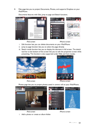 Page 63Operation 63 8. Files page lets you to project Documents, Photos, and supports Dropbox on your 
iPad/iPhone.
Documents features with Edit, Jump to page and Sketch functions.
i. Edit function lets you can delete documents on your iPad/iPhone
ii. Jump to page function lets you to select the page directly.
iii. Sketch mode function lets you to display the docment in full screen. The sketch 
tool bar at the bottom of the screen lets you to edit the projection screen while 
presenting. This function is also...