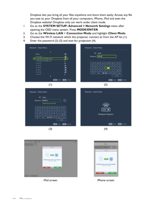 Page 64Operation
64Dropbox lets you bring all your files anywhere and share them easily. Access any file 
you save to your Dropbox from all your computers, iPhone, iPad and even the 
Dropbox website! Dropbox only can work under client mode.
1. Go to the SYSTEM SETUP: Advanced > Network Settings menu after 
opening the OSD menu system. Press MODE/ENTER.
2. Go to the Wireless LAN > Connection Mode and highlight Client Mode.
3. Choose the Wi-Fi network which the projector connect to from the AP list (1).
4. Enter...