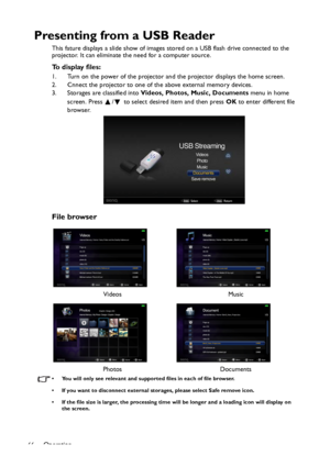 Page 66Operation
66
Presenting from a USB Reader
This fature displays a slide show of images stored on a USB flash drive connected to the 
projector. It can eliminate the need for a computer source.
To display files:
1. Turn on the power of the projector and the projector displays the home screen.
2. Cnnect the projector to one of the above external memory devices.
3. Storages are classified into Videos, Photos, Music, Documents menu in home 
screen. Press  /  to select desired item and then press OK to enter...