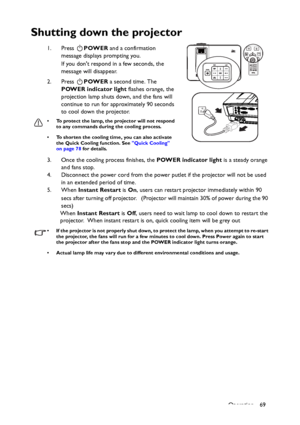 Page 69Operation 69
Shutting down the projector
1. Press POWER and a confirmation 
message displays prompting you. 
If you dont respond in a few seconds, the 
message will disappear.
2. Press POWER a second time. The 
POWER indicator light flashes orange, the 
projection lamp shuts down, and the fans will 
continue to run for approximately 90 seconds 
to cool down the projector.
• To protect the lamp, the projector will not respond 
to any commands during the cooling process.
• To shorten the cooling time, you...