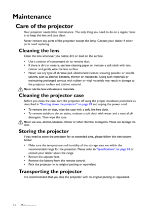 Page 84Maintenance
84
Maintenance
Care of the projector
Your projector needs little maintenance. The only thing you need to do on a regular basis 
is to keep the lens and case clean.
Never remove any parts of the projector except the lamp. Contact your dealer if other 
parts need replacing.
Cleaning the lens
Clean the lens whenever you notice dirt or dust on the surface. 
• Use a canister of compressed air to remove dust. 
• If there is dirt or smears, use lens-cleaning paper or moisten a soft cloth with lens...