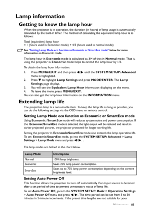 Page 85Maintenance 85
Lamp information
Getting to know the lamp hour
When the projector is in operation, the duration (in hours) of lamp usage is automatically 
calculated by the built-in timer. The method of calculating the equivalent lamp hour is as 
follows:
Total (equivalent) lamp hour
= 1 (hours used in Economic mode) + 4/3 (hours used in normal mode)
See Setting Lamp Mode eco function as Economic or SmartEco mode below for more 
information on Economic mode.
The lamp hour in Economic mode is calculated as...