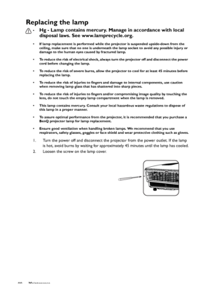 Page 88Maintenance
88
Replacing the lamp
•Hg - Lamp contains mercury. Manage in accordance with local 
disposal laws. See www.lamprecycle.org.
• If lamp replacement is performed while the projector is suspended upside-down from the 
ceiling, make sure that no one is underneath the lamp socket to avoid any possible injury or 
damage to the human eyes caused by fractured lamp.
• To reduce the risk of electrical shock, always turn the projector off and disconnect the power 
cord before changing the lamp.   
• To...