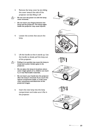 Page 89Maintenance 89 3. Remove the lamp cover by (a) sliding 
the cover toward the side of the 
projector and (b) lifting it off.
• Do not turn the power on with the lamp 
cover removed.
• Do not insert your fingers between the 
lamp and the projector. The sharp edges 
inside the projector may cause injuries.
4. Loosen the screws that secure the 
lamp.
5. Lift the handle so that it stands up. Use 
the handle to slowly pull the lamp out 
of the projector.
• Pulling it too quickly may cause the lamp to 
break...