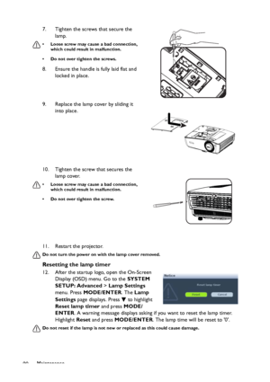 Page 90Maintenance
9011. Restart the projector.
Do not turn the power on with the lamp cover removed.
Resetting the lamp timer
12. After the startup logo, open the On-Screen 
Display (OSD) menu. Go to the SYSTEM 
SETUP: Advanced > Lamp Settings 
menu. Press MODE/ENTER. The Lamp 
Settings page displays. Press   to highlight 
Reset lamp timer and press MODE/
ENTER. A warning message displays asking if you want to reset the lamp timer. 
Highlight Reset and press MODE/ENTER. The lamp time will be reset to 0.
Do not...