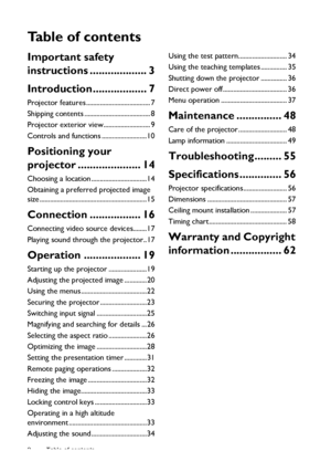 Page 2Table of contents 2
Ta b l e  o f  c o n t e n t s
Important safety 
instructions ................... 3
Introduction.................. 7
Projector features ..................................... 7
Shipping contents ...................................... 8
Projector exterior view........................... 9
Controls and functions ..........................10
Positioning your 
projector ..................... 14
Choosing a location ................................14
Obtaining a preferred projected image...