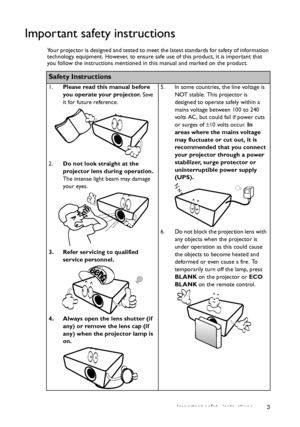 Page 3Important safety instructions 3
Important safety instructions
Your projector is designed and tested to meet the latest standards for safety of information 
technology equipment. However, to ensure safe use of this product, it is important that 
you follow the instructions mentioned in this manual and marked on the product. 
Safety Instructions
1.Please read this manual before 
you operate your projector. Save 
it for future reference. 
2.Do not look straight at the 
projector lens during operation. 
The...