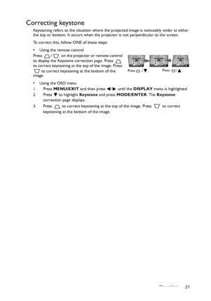 Page 21Operation 21
Correcting keystone
Keystoning refers to the situation where the projected image is noticeably wider at either 
the top or bottom. It occurs when the projector is not perpendicular to the screen. 
To correct this, follow ONE of these steps:
•  Using the remote control
Press  /  on the projector or remote control 
to display the Keystone correction page. Press   
to correct keystoning at the top of the image. Press 
 to correct keystoning at the bottom of the 
image.
•  Using the OSD menu
1....