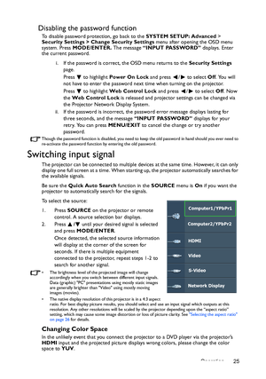 Page 25Operation 25
Disabling the password function
To disable password protection, go back to the SYSTEM SETUP: Advanced > 
Security Settings > Change Security Settings menu after opening the OSD menu 
system. Press MODE/ENTER. The message “INPUT PASSWORD” displays. Enter 
the current password. 
i. If the password is correct, the OSD menu returns to the Security Settings 
page.
Press   to highlight Power On Lock and press  /  to select Off. You will 
not have to enter the password next time when turning on the...