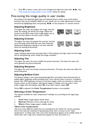 Page 29Operation 29 6. Press  to select a menu item to be changed and adjust the value with /. See 
Fine-tuning the image quality in user modes below for details.
Fine-tuning the image quality in user modes
According to the detected signal type and selected picture mode, some of the below 
functions may not be available. Based on your needs, you can make adjustments to these 
functions by highlighting them and pressing  /  on the projector or remote control.
Adjusting Brightness
The higher the value, the...